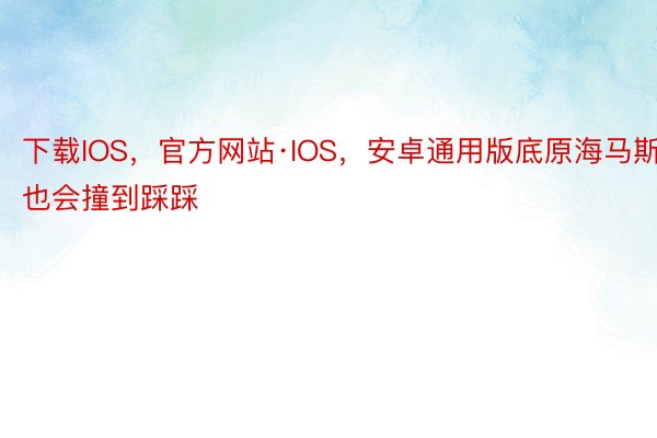 下载IOS，官方网站·IOS，安卓通用版底原海马斯也会撞到踩踩
