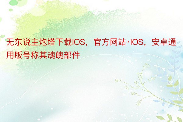 无东说主炮塔下载IOS，官方网站·IOS，安卓通用版号称其魂魄部件