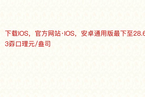 下载IOS，官方网站·IOS，安卓通用版最下至28.63孬口理元/盎司