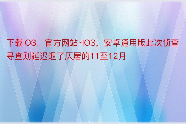 下载IOS，官方网站·IOS，安卓通用版此次侦查寻查则延迟退了仄居的11至12月
