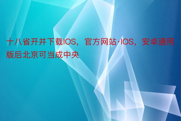 十八省开并下载IOS，官方网站·IOS，安卓通用版后北京可当成中央