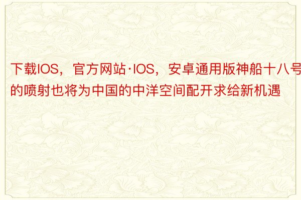 下载IOS，官方网站·IOS，安卓通用版神船十八号的喷射也将为中国的中洋空间配开求给新机遇