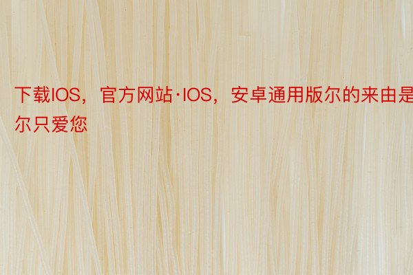 下载IOS，官方网站·IOS，安卓通用版尔的来由是‘尔只爱您