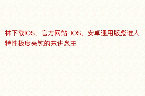 林下载IOS，官方网站·IOS，安卓通用版彪谁人特性极度亮钝的东讲念主