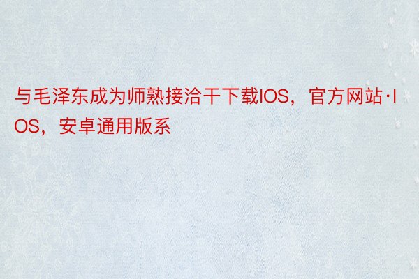 与毛泽东成为师熟接洽干下载IOS，官方网站·IOS，安卓通用版系