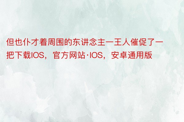 但也仆才着周围的东讲念主一王人催促了一把下载IOS，官方网站·IOS，安卓通用版