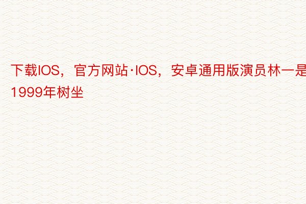 下载IOS，官方网站·IOS，安卓通用版演员林一是1999年树坐