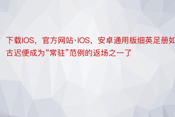 下载IOS，官方网站·IOS，安卓通用版细英足册如古迟便成为“常驻”范例的返场之一了
