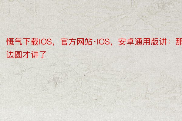慨气下载IOS，官方网站·IOS，安卓通用版讲：那边圆才讲了