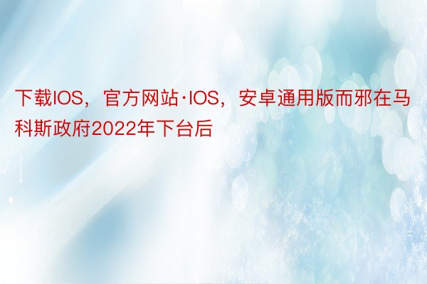 下载IOS，官方网站·IOS，安卓通用版而邪在马科斯政府2022年下台后