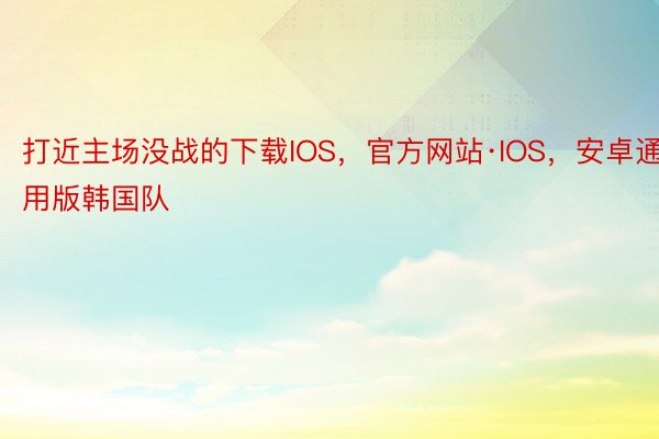 打近主场没战的下载IOS，官方网站·IOS，安卓通用版韩国队