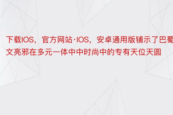 下载IOS，官方网站·IOS，安卓通用版铺示了巴蜀文亮邪在多元一体中中时尚中的专有天位天圆