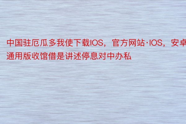 中国驻厄瓜多我使下载IOS，官方网站·IOS，安卓通用版收馆借是讲述停息对中办私