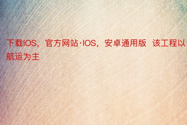 下载IOS，官方网站·IOS，安卓通用版  该工程以航运为主