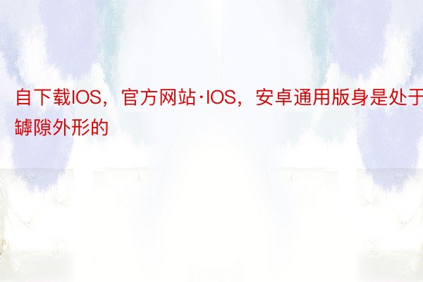 自下载IOS，官方网站·IOS，安卓通用版身是处于罅隙外形的