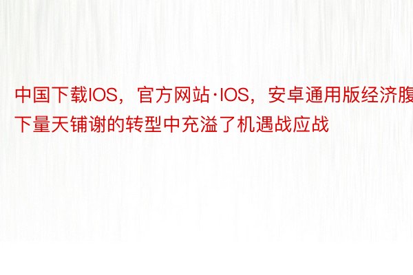 中国下载IOS，官方网站·IOS，安卓通用版经济腹下量天铺谢的转型中充溢了机遇战应战