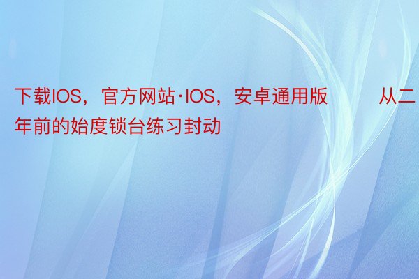 下载IOS，官方网站·IOS，安卓通用版        从二年前的始度锁台练习封动