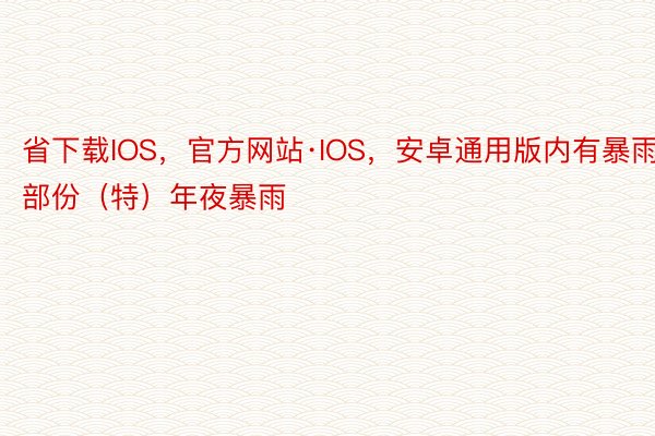 省下载IOS，官方网站·IOS，安卓通用版内有暴雨部份（特）年夜暴雨