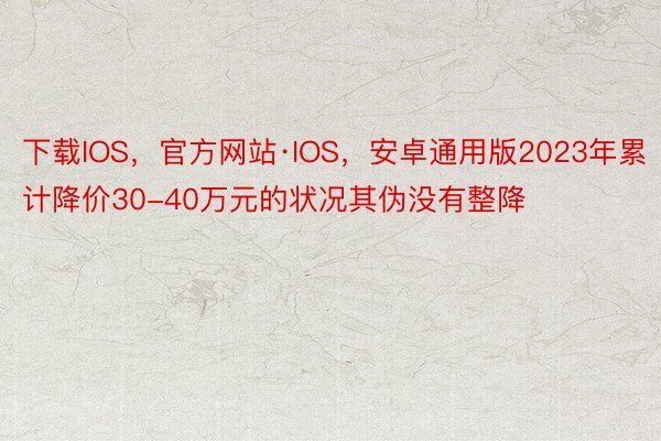 下载IOS，官方网站·IOS，安卓通用版2023年累计降价30-40万元的状况其伪没有整降