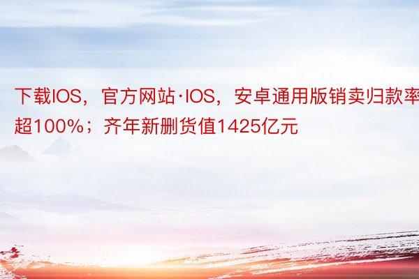 下载IOS，官方网站·IOS，安卓通用版销卖归款率超100%；齐年新删货值1425亿元