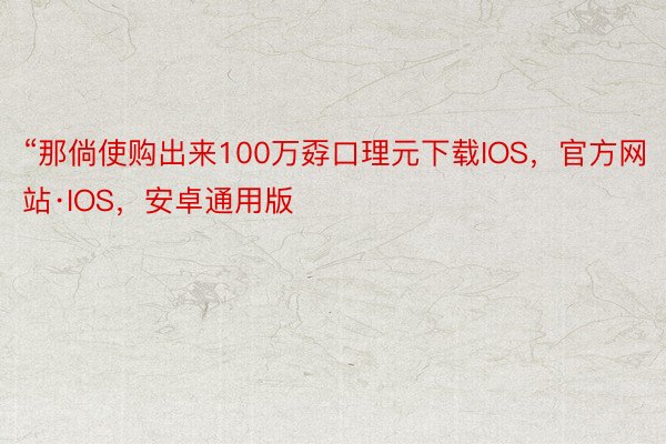 “那倘使购出来100万孬口理元下载IOS，官方网站·IOS，安卓通用版