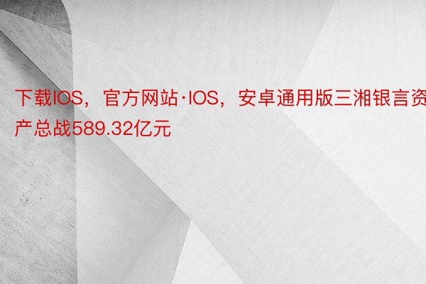 下载IOS，官方网站·IOS，安卓通用版三湘银言资产总战589.32亿元