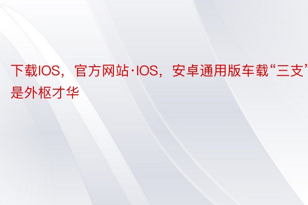 下载IOS，官方网站·IOS，安卓通用版车载“三支”是外枢才华