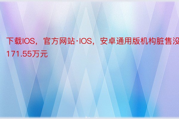 下载IOS，官方网站·IOS，安卓通用版机构脏售没171.55万元