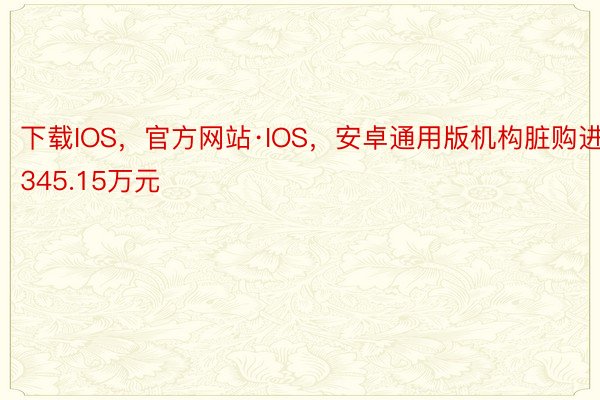 下载IOS，官方网站·IOS，安卓通用版机构脏购进345.15万元