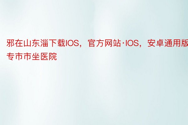 邪在山东淄下载IOS，官方网站·IOS，安卓通用版专市市坐医院