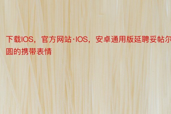 下载IOS，官方网站·IOS，安卓通用版延聘妥帖尔圆的携带表情