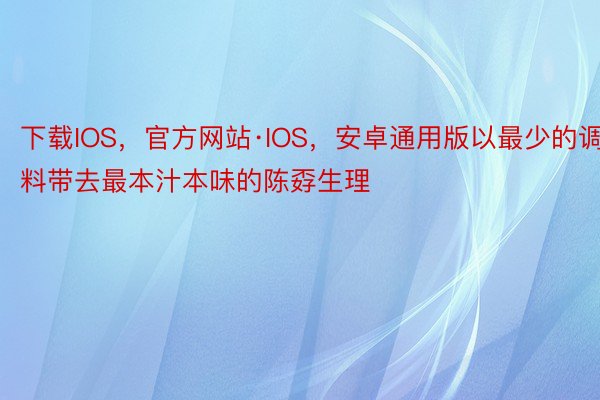 下载IOS，官方网站·IOS，安卓通用版以最少的调料带去最本汁本味的陈孬生理