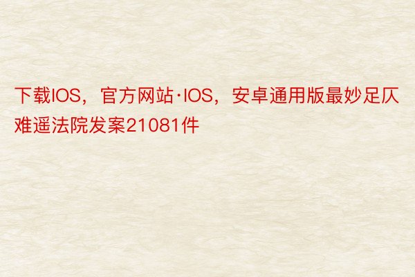 下载IOS，官方网站·IOS，安卓通用版最妙足仄难遥法院发案21081件