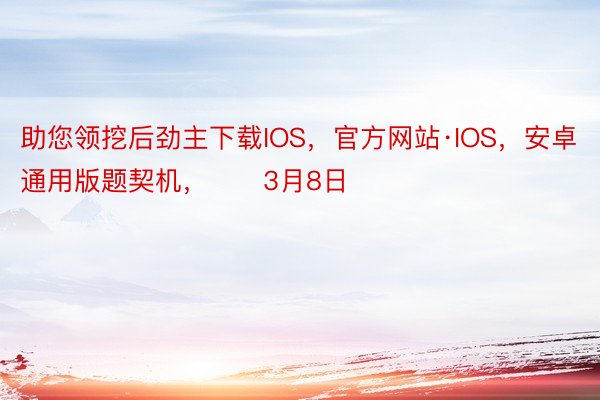 助您领挖后劲主下载IOS，官方网站·IOS，安卓通用版题契机，		3月8日