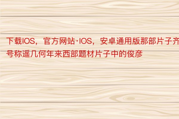 下载IOS，官方网站·IOS，安卓通用版那部片子齐号称遥几何年来西部题材片子中的俊彦