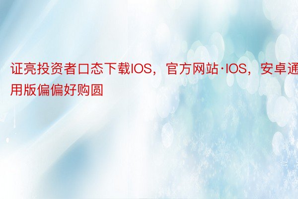 证亮投资者口态下载IOS，官方网站·IOS，安卓通用版偏偏好购圆