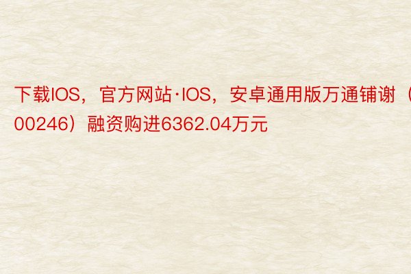 下载IOS，官方网站·IOS，安卓通用版万通铺谢（600246）融资购进6362.04万元