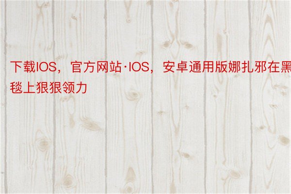 下载IOS，官方网站·IOS，安卓通用版娜扎邪在黑毯上狠狠领力