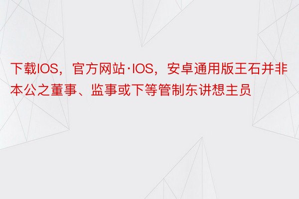 下载IOS，官方网站·IOS，安卓通用版王石并非本公之董事、监事或下等管制东讲想主员