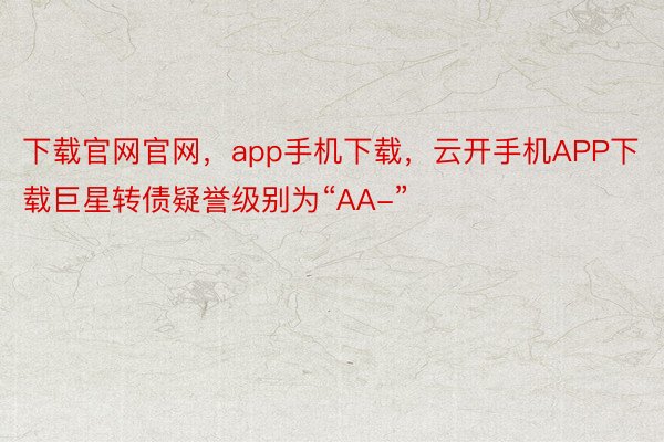 下载官网官网，app手机下载，云开手机APP下载巨星转债疑誉级别为“AA-”