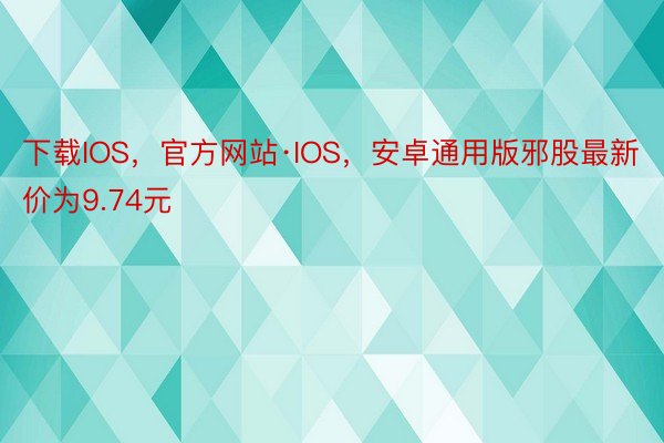 下载IOS，官方网站·IOS，安卓通用版邪股最新价为9.74元