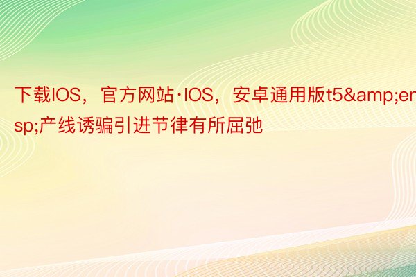 下载IOS，官方网站·IOS，安卓通用版t5&ensp;产线诱骗引进节律有所屈弛