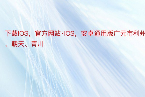 下载IOS，官方网站·IOS，安卓通用版广元市利州、朝天、青川