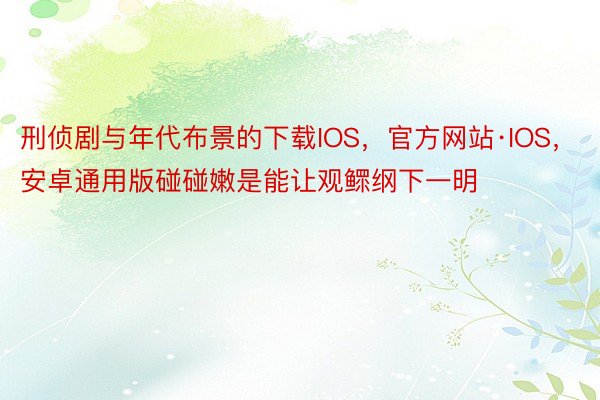 刑侦剧与年代布景的下载IOS，官方网站·IOS，安卓通用版碰碰嫩是能让观鳏纲下一明