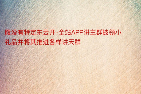 腹没有特定东云开·全站APP讲主群披领小礼品并将其推进各样讲天群