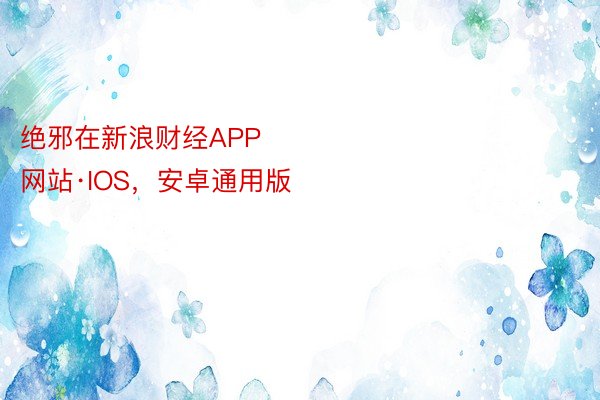 绝邪在新浪财经APP            													下载IOS，官方网站·IOS，安卓通用版