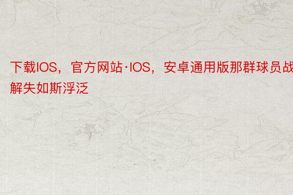 下载IOS，官方网站·IOS，安卓通用版那群球员战解失如斯浮泛