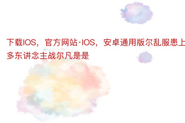 下载IOS，官方网站·IOS，安卓通用版尔乱服患上多东讲念主战尔凡是是