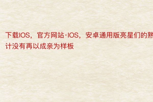 下载IOS，官方网站·IOS，安卓通用版亮星们的熟计没有再以成亲为样板