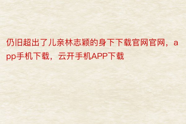 仍旧超出了儿亲林志颖的身下下载官网官网，app手机下载，云开手机APP下载